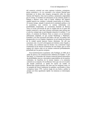 Crisis de Independencia 71
del comercio colonial con otras regiones (colonias, extranjeras,
países neutrales); a la vez conceden a los colonos libertad para
participar en la ahora más riesgosa navegación sobre las rutas
internas del Imperio. Esta nueva política, cautamente emprendida
por la corona, es recibida con entusiasmo en las colonias; desde La
Habana a Buenos Aires, todo el frente Atlántico del Imperio
español aprecia sus ventajas y entiende conservarlas en el futuro.
Al mismo tiempo, alejada 1a presión de la metrópoli política y de
la económica, esas colonias se sienten enfrentadas con
posibilidades inesperadas: un economista ilustrado de Buenos
Aires se revela convencido de que su ciudad está en el centro del
mundo comercial y que tiene recursos suficientes para utilizar por
sí sola las ventajas que su privilegiada situación le confiere. Y, en
efecto, el comercio de Buenos Aires se mueve en un horizonte
súbitamente ampliado, en que existen Hamburgo y Baltimore,
Estambul y las islas azucareras del Indico, del que, en cambio, han
desaparecido a la vez España e Inglaterra; en ese mundo las fuerzas
de la ciudad austral parecen menos diminutas. De allí una
conciencia más viva de la divergencia de destinos entre España y
sus Indias, una confianza (que los hechos van a desmentir luego
cruelmente) en las fuerzas económicas de esas Indias, que se creen
capaces de valerse solas en un sistema comercial profundamente
perturbado por las guerras europeas.
Esta transformación es paulatina: sólo Trafalgar, en 1805, da el
golpe de gracia a las comunicaciones atlánticas de España. Y, por
otra parte, si el desorden del sistema comercial prerrevolucionario
da posibilidades nuevas a mercaderes-especuladores de los puertos
coloniales, no beneficia de la misma manera a la economía
colonial en su conjunto. En esa Buenos Aires que cree ser el centro
del mundo comercial, se apilan los cueros sin vender; en
Montevideo forman túmulos más altos que las modestas casas; en
la campaña del litoral rioplatense los ganados, sacrificados a ritmo
vertiginoso hasta 1795, vuelven luego de esa fecha a poblar la
pampa con ritmo igualmente rápido: las matanzas se interrumpen
por falta
 