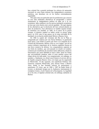 Crisis de Independencia 73
lazo colonial iba a pennitir prolongar los esbozos de autonomía
mercantil en curso hasta alcanzar una independencia económica
auténtica, este desenlace era en los hechos extremadamente
improbable.
Pero para otros (en particular para los productores que conocen
en esos años afiebrados alternativas de prosperidad y ruinoso
aislamiento) la independencia política no debe ser a la vez
económica: debe establecer con las nuevas metrópolis económicas
un lazo que sería ilusión creer será de igualdad... He aquí algunas
de las alternativas que la disolución del lazo colonial plantea ya
antes de producirse. Esas alternativas no tendrán siquiera tiempo
de mostrarse con claridad: en 1806, en el marco de la guerra
europea, el dominio español en Indias recibe su primer golpe
grave; en 1810, ante lo que parece ser la ruina inevitable de la
metrópoli, la revolución estalla desde México a Buenos Aires.
En 1806 la capital del virreinato del Río de la Plata es
conquistada por sorpresa por una fuerza británica; la guarnición
local (pese a que desde la guerra que llevó a la conquista de la
Colonia del Sacramento, Buenos Aires es -en el papel- uno de los
centros militares importantes de la América española) fracasa en
una breve tentativa de defensa. Los conquistadores capturan un
rico botín de metálico, que será paseado en triunfo en Londres;
comienza por asombrarse de encontrar tantas adhesiones, desde los
funcionarios que juran fidelidad al nuevo señor, hasta los frailes
que servicialmente predican sobre el texto pauIino acerca del
origen divino de todo poder. Las conspiraciones, sin embargo, se
suceden y, finalmente, un oficial naval francés al servicio del rey
de España conquista Buenos Aires con tropas que ha organizado
en Montevideo. Al año siguiente, una expedición británica más
numerosa conquista Montevideo, pero fracasa frente a Buenos
Aires, donde se han formado milicias de peninsulares y
americanos. El virrey, que en 1806 y 1807 ha huído frente al
invasor, es declarado incapaz por la Audiencia; interinamente lo
reemplaza Liniers, el jefe francés de la Reconquista. La legalidad
no se ha roto; el régimen colonial está, sin embargo, deshecho en
Buenos
 