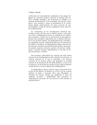 10 Matos / Bonilla
celebraciones de cada efeméride, modelando así una imagen sui
generis de conciencia histórica nacional. Su mensaje tiene un
claro contenido ideológico, que distorsiona la realidad y la
acomoda arbitrariamente a las necesidades del presente. Tales
ideas y tesis sostienen y nutren el pensamiento de la versión
oficial, fundan arbitrariamente las bases precarias de una
nacionalidad y ocultan los intereses antagónicos de las clases de
la sociedad peruana.
Las conclusiones de las investigaciones históricas más
recientes revelan, más bien, que en América Latina y sobre todo
en el Perú, la Independencia no fue el resultado de un conflicto
entre metrópoli y colonia sino la consecuencia de una pugna en
Europa entre metrópolis competidoras por el dominio universal.
En el caso del Perú, además, esta Independencia fue concedida y
no conquistada. Es decir, traída desde afuera por los ejércitos de
San Martín y de Bolívar. La Independencia tampoco fue fruto de
una toma de conciencia nacional del pueblo peruano, puesto que
las grandes mayorías estuvieron ausentes del proceso. Indios,
negros y mestizos lucharon indistintamente en las filas de los
ejércitos patriotas y realistas.
Estas premisas, indiscutibles hoy, sugieren que todo examen
del proceso de la Independencia debe considerar dos factores: el
contexto universal en el cual se desarrolla y los intereses
concretos de los diversos grupos que integraban la sociedad
colonial. Es la articulación de esta doble dinámica, es decir la de
los intereses y la de las fuerzas externas, la que otorga el auténtico
sentido histórico a lo que realmente fue la Independencia.
La Independencia aparece entonces como consecuencia de la
acción de San Martín y de Bolívar en el Perú y de las victorias
militares de ]unín y Ayacucho. Para estas libertadores, el
derrumbe del bastión colonial que significaba el Perú era
condición necesaria e indispensable para garantizar la
Independencia americana. En este proceso la élite peruana no
participó directa
 