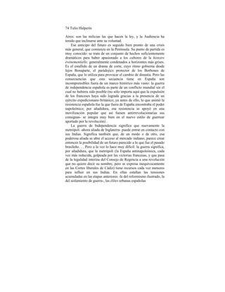 74 Tulio Halperín
Aires: son las milicias las que hacen la ley, y la Audiencia ha
tenido que inclinarse ante su voluntad.
Ese anticipo del futuro es seguido bien pronto de una crisis
más general, que comienza en la Península. Su punto de partida es
muy conocido: se trata de un conjunto de hechos suficientemente
dramáticos para haber apasionado a los cultores de la histoire
événementielle, generalmente condenados a horizontes más grises.
Es el estallido de un drama de corte, cuyo ritmo gobierna desde
lejos Bonaparte, el parádojico protector de los Borbones de
España, que lo utiliza para provocar el cambio de dinastía. Pero las
consecuencias que esta secuencia tiene en España son
incomprensibles fuera de un marco histórico más vasto: la guerra
de independencia española es parte de un conflicto mundial sin el
cual no hubiera sido posible (no sólo importa aquí que la expulsión
de los franceses haya sido lograda gracias a la presencia de un
ejército expedicionano británico; ya antes de ello, lo que animó la
resistencia española fue la que fuera de España encontraba el poder
napoleónico; por añadidura, esa resistencia se apoyó en una
movilización popular que así fuesen antirrevolucionarias sus
consignas- se integra muy bien en el nuevo estilo de guerrear
aportado por la revolución) .
La guerra de Independencia significa que nuevamente la
metrópoli -ahora aliada de Inglaterra- puede entrar en contacto con
sus Indias. Significa también que, de un modo o de otro, esa
poderosa aliada se abre el acceso al mercado indiano; parece crear
entonces la posibilidad de un futuro parecido a lo que fue el pasado
brasileño. . . Pero a la vez lo hace muy díficil: la guerra significa,
por añadidura, que la metrópoli (la España antinapoleónica, cada
vez más reducida, golpeada por las victorias francesas, y que pasa
de la legalidad interina del Consejo de Regencia a una revolución
que no quiere decir su nombre, pero se expresa inequívocamente
en las Cortes liberales de Cádiz) tiene recursos cada vez menores
para influir en sus Indias. En ellas estallan las tensiones
acumuladas en las etapas anteriores -la del reformismo ilustrado, la
del aislamiento de guerra-, las élites urbanas españolas
 