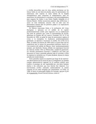 Crisis de Independencia 75
y criollas desconfían unas de otras, ambas proclaman ser las
únicas leales en esa hora de prueba; para los peninsulares, los
americanos sólo esperan la ruina militar de la España
antinapoleónica para conquistar la independencia; para los
americanos, los peninsulares se anticipan a esa mina preparándose
para asegurar las Indias a una futura España integrada en el
sistema francés. Ambas acusaciones parecen algo artificiosas, y
acaso no eran totalmente sinceras. Son en todo caso los
peninsulares quienes dan los primeros golpes a la organización
administrativa colonial.
En México reaccionan frente a la inclinación del virrey
Iturrigaray a apoyarse en el cabildo de la capital,
predominantemente criollo, para organizar con su colaboración
una junta de gobierno que, como la metropolitana de Sevilla,
gobernase en nombre del rey cautivo, Fernando VII. El 15 de
setiembre de 1808, un golpe de mano de peninsulares captura al
virrey y lo reemplaza, la Audiencia, predominantemente
peninsular, se apresura a reconocer el cambio. En el Río de la
Plata, el cambio de alianzas de 1808 coloca a Liniers bajo una luz
sospechosa; por lo menos los peninsulares prefieren creerlo así.
Una tentativa del cabildo de Buenos Aires -predominantemente
europeo- por destituilo, fracasa, debido a la supremacía local de
las milicias criollas. Pero en Montevideo, ciudad de guarnición,
los oficiales peninsulares dominan y establecen una junta que
desconoce al virrey y pretende gobernar todo el virreinato; si bien
la empresa no encuentra eco, la junta disidente domina la entera
jurisdicción montevideana.
Estos episodios siguen un esquema que luego ha de repetirse:
son ahora fuerzas de raiz local las que se contraponen; los grandes
cuerpos administrativos ingresan en el conflicto político para
conferir el prestigio de una legitimidad por otra parte bastante
dudosa a las soluciones que esas fuerzas han impuesto. Los
movimientos criollos reiterarán sustancialmente el mismo
esquema de los antes dirigidos por peninsulares: en Chile, en
1808, al morir el gobernador Muñoz de Guzmán, apoyan al jefe
de la guarnición, coronel García Carrasca, contra el
 
