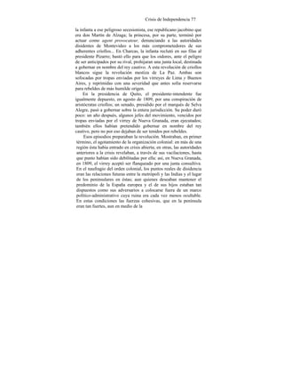Crisis de Independencia 77
la infanta a ese peligroso secesionista, ese republicano jacobino que
era don Martín de Alzaga; la princesa, por su parte, terminó por
actuar como agent provocateur, denunciando a las autoridades
disidentes de Montevideo a los más comprometedores de sus
adherentes criollos... En Charcas, la infanta reclutó en sus filas al
presidente Pizarro; bastó ello para que los oidores, ante el peligro
de ser anticipados por su rival, prohijaran una junta local, destinada
a gobernar en nombre del rey cautivo. A esta revolución de criollos
blancos sigue la revolución mestiza de La Paz. Ambas son
sofocadas por tropas enviadas por los virreyes de Lima y Buenos
Aires, y reprimidas con una severidad que antes solía reservarse
para rebeldes de más humilde origen.
En la presidencia de Quito, el presidente-intendente fue
igualmente depuesto, en agosto de 1809, por una conspiración de
aristócratas criollos; un senado, presidido por el marqués de Selva
Alegre, pasó a gobernar sobre la entera jurisdicción. Su poder duró
poco: un año después, algunos jefes del movimiento, vencidos por
tropas enviadas por el virrey de Nueva Granada, eran ejecutados;
también ellos habían pretendido gobernar en nombre del rey
cautivo, pero no por eso dejaban de ser tenidos por rebeldes.
Esos episodios preparaban la revolución. Mostraban, en primer
término, el agotamiento de la organización colonial: en más de una
región ésta había entrado en crisis abierta; en otras, las autoridades
anteriores a la crisis revelaban, a través de sus vacilaciones, hasta
que punto habían sido debilitadas por ella: así, en Nueva Granada,
en 1809, el virrey aceptó ser flanqueado por una junta consultiva.
En el naufragio del orden colonial, los puntos reales de disidencia
eran las relaciones futuras entre la metrópoli y las Indias y el lugar
de los peninsulares en éstas; aun quienes deseaban mantener el
predominio de la España europea y el de sus hijos estaban tan
dispuestos como sus adversarios a colocarse fuera de un marco
político-administrativo cuya ruina era cada vez menos ocultable.
En estas condiciones las fuerzas cohesivas, que en la península
eran tan fuertes, aun en medio de la
 