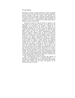 80 Tulio Halperín
indefinido, los ensayos -de signo peninsular o criollo-, por definir
de un modo nuevo las relaciones con la revolucionaria metrópoli,
parecían anticipar ahora una respuesta más matizada. Así
parecieron creerlo las autoridades coloniales que habían gobernado
en nombre de Sevilla, y ahora aspiraban seguir haciéndolo en
nombre de Cádiz; por eso intentaron en casi todas partes dotar la
difusión de nuevas tan alarmantes.
Precauciones inútiles: la caída de Sevilla es seguida en casi
todas partes por la revolución colonial; una revolución que ha
aprendido ya a presentarse como pacífica y apoyada en la
legitimidad. ¿Hasta qué punto era sincera esta imagen que la
revolución presentaba de sí misma? Exigir una respuesta clara
significa acaso no ubicarse en la perspectiva de 1810. Sin duda
había razones para que un ideario independentista maduro
prefiriese ocultarse a exhibirse: junto al vigor de la tradición de
lealismo monárquico entre las masas populares (pero este rasgo
tiende acaso a exagerarse, puesto que bastaron algunos años de
revolución para hacerlo desaparecer) pesaba la coyuntura
internacional que obligaba a contar con la benevolencia inglesa (y
la nueva aliada de España, si podía mantener una ecuánime
simpatía frente a los distintos centros locales que gobernaban en
nombre del rey cautivo, no podía, en cambio, extenderlas a
movimientos abiertamente secesionistas). Pero, en medio de la
crisis del sistema político español, el pensamiento de los
revolucionarios podía ser sinceramente más fluctuante de lo que la
tesis del fingimiento quiere suponer. Sobre todo, ésta tiende a
olvidar algo muy importante: los revolucionarios no se sienten
rebeldes, sino herederos de un poder caído, probablemente para
siempre: no hay razón alguna para que marquen disidencias frente
a ese patrimonio político-administrativo que ahora consideran suyo
y al que entienden hacer servir para sus fines.
Estas consideraciones parecen necesarias para apreciar el
problema del tradicionalismo y la novedad ideológica en el
movimiento emancipador: más que las ideas políticas de la antigua
España (ellas mismas, por otra parte, reconstruídas no sin
deformaciones por la erudición
 