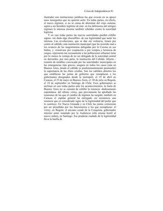 Crisis de Independencia 81
ilustrada) son instituciones jurídicas las que evocan en su apoyo
unos insurgentes que no quieren serlo. En todas partes, en efecto,
el nuevo régimen, si no se cansa de abominar del viejo sistema,
aspira a ser heredero legítimo de éste: en los defensores del antiguo
régimen le interesa mostrar también rebeldes contra la autoridad
legítima.
Y en casi todas partes las nuevas autoridades pueden exhibir
signos -sin duda algo discutibles- de esa legitimidad que tanto les
interesa. Las revoluciones, que se dan sin violencia, tienen por
centro al cabildo; esta institución municipal (que ha resistido mal a
los avances de las magistraturas delegadas por la Corona en sus
Indias, y -renuévase por cooptación o por compra y herencia de
cargos- representa tan escasamente a las poblaciones urbanas) tiene
por lo menos la ventaja de no ser delegada de la autoridad central
en derrumbe; por otra parte, la institución del Cabildo Abierto -
reunión de notables convocada por las autoridades municipales en
las emergencias más graves- asegura en todos los casos (aún en
Buenos Aires, donde el cabildo es predominantemente peninsular)
la supremacía de las élites criollas. Son los cabildos abiertos los
que establecen las juntas de gobierno que reemplazan a los
gobernantes designados desde la metrópoli: el 19 de abril en
Caracas, el 25 de mayo en Buenos Aires, e1 20 de julio en Bogotá,
el 18 de septiembre en Santiago de Chile. Esos gobernantes se
inclinan en casi todas partes ante los acontecimientos: la Junta de
Buenos Aires no se cansará de exhibir la renuncia -dudosamente
espontánea- del último virrey, que previamente ha aprobado las
reuniones de las que el cambio de régimen ha surgido; también en
Caracas el capitán general ha entregado sin resistencia una
renuncia que es considerada signo de la legitimidad del poder que
lo sustituye. En Nueva Granada y en Chile las juntas comienzan
por ser presididas por los funcionarios a los que reemplazan: el
virrey, en Bogotá; el anciano conde de la Conquista, gobernador
interino antes instalado por la Audiencia (ella misma hostil al
nuevo orden), en Santiago. Ese prudente cuidado de la legitimidad
lleva la huella de
 