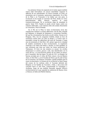 Crisis de Independencia 83
Las primeras formas de expansión de la lucha siguen también
cauces nada innovadores: las nuevas autoridades requieren la
adhesión de sus subordinados. En Nueva Granada, en Chile, no
encuentran, por el momento, oposiciones importantes. En el Río
de la Plata y en Venezuela sí las hallan: por otra parte, la
revolución no ha tocado al virreinato del Perú, donde un virrey
particularmente hábil, Abascal, organiza la causa
contrarrevolucionaria. De la revolución surge de inmediato la
guerra: hasta 1814, España no puede enviar tropas contra sus
colonias sublevadas, y aun entonces ellas sólo actúan eficazmente
en Venezuela y Nueva Granada.
En el Río de la Plata la Junta revolucionaria envía dos
expediciones militares a reclutar adhesiones: una de ellas, dirigida
por Belgrano, el abogado de Salamanca y economista ilustrado,
del que las circunstancias han hecho un jefe militar, fracasa en el
Paraguay. Otra, tras de conquistar Córdoba, donde un foco de
resistencia cuenta entre sus jefes al obispo y a Liniers (que es
ejecutado), recoge las adhesiones del resto de Tucumán y ocupa
casi sin resistencia el Alto Perú. Allí -primer signo de la voluntad
de ampliar socialmente la base revolucionaria-, la expedición
emancipa a los indios del tributo y declara, su total igualdad, en
una ceremonia que tiene por teatro las ruinas preincaicas de
Tiahuanaco. El éxito de esta tentativa es escaso: los criollos
altoperuanos se sienten, gracias a ella, más identificados con la
causa del rey, y la movilización política de los indios no parece,
por el momento, fácil de lograr. En julio de 1811, en Huaqui, las
fuerzas enviadas por el virrey del Perú vencen a las de Buenos
Aires; el Alto Perú -y con él la plata de Potosí, que ha sido la base
de la economía y las finanzas virreinales- quedan perdidos para la
causa revolucionaria. La frontera de la revolución se fijará (luego
del avance de los realistas sobre el Tucumán detenido por
Belgrano en las batallas de Tucumán y Salta, y del avance del
vencedor hacia el Alto Perú, contrarrestado en Vilcapugio y
Ayohuma, luego de una también fracasada segunda ofensiva
revolucionaria) en la que separaba las audiencias de Buenos Aires
y Charcas; en Salta será Martín Güemes,
 