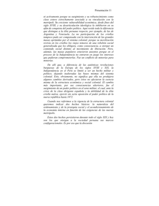 Presentación 11
ni activamente porque su surgimiento y su robustecimiento como
clase estuvo estrechamente asociada a su vinculación con la
metrópoli. Su creciente vulnerabilidad económica, desde fines del
siglo XVIII, y su desarticulación ideológica la inhibieron en su
afán de conquista del poder político. Aquí reside toda la diferencia
que distingue a la élite peruana respecto, por ejemplo, de las de
Argentina y Venezuela. La no participación de los criollos
tampoco pudo ser compensada con la intervención de las grandes
masas oprimidas por el sistema colonial, porque su movilización
revivía en los criollos los viejos temores de una rebelión social
generalizada que los obligara, como consecuencia, a otorgar un
contenido social distinto al movimiento de liberación. Pero,
además, las masas populares estuvieron ausentes porque en el
proceso de la Independencia no entraron en juego los intereses
que pudieran comprometerlas. Fue un conflicto de minorías para
minorías.
De allí que, a diferencia de las auténticas revoluciones
burguesas de la Europa de los siglos XVIII y XIX, la
Independencia en el Perú se limitó a ser un hecho militar y
político, dejando inalteradas las bases mismas del sistema
colonial. Esto, obviamente, no significa que ella no produjera
algunos cambios derivados, pero éstos no afectaron la esencia
misma de la estructura económica y social colonial. El cambio
más importante, por sus consecuencias ulteriores, fue el
surgimiento de un poder político en el seno militar, el cual, ante la
crisis de la clase dirigente española y la debilidad de la élite
criolla nativa, ejerció sin seria oposición el poder político de la
nueva república hasta 1872.
Cuando nos referimos a la vigencia de la estructura colonial
queremos indicar dos hechos básicos: la naturaleza del
ordenamiento y de la jerarquía social y el acondicionamiento de
la economía interna en función de las exigencias de las nuevas
metrópolis.
Estos dos hechos persistieron durante todo el siglo XIX y hoy
son los que otorgan a la sociedad peruana sus marcos
configuracionales. Es por eso que la discusión
 