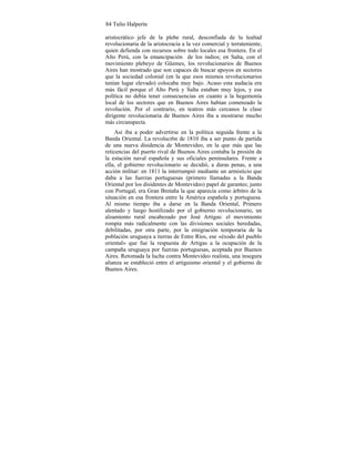 84 Tulio Halperín
aristocrático jefe de la plebe rural, desconfiada de la lealtad
revolucionaria de la aristocracia a la vez comercial y terrateniente,
quien defienda con recursos sobre todo locales esa frontera. En el
Alto Perú, con la emancipación de los indios; en Salta, con el
movimiento plebeyo de Güemes, los revolucionarios de Buenos
Aires han mostrado que son capaces de buscar apoyos en sectores
que la sociedad colonial (en la que esos mismos revolucionarios
tenían lugar elevado) colocaba muy bajo. Acaso esta audacia era
más fácil porque el Alto Perú y Salta estaban muy lejos, y esa
política no debía tener consecuencias en cuanto a la hegemonía
local de los sectores que en Buenos Aires habían comenzado la
revolución. Por el contrario, en teatros más cercanos la clase
dirigente revolucionaria de Buenos Aires iba a mostrarse mucho
más circunspecta.
Así iba a poder advertirse en la política seguida frente a la
Banda Oriental. La revoluci6n de 1810 iba a ser punto de partida
de una nueva disidencia de Montevideo, en la que más que las
reticencias del puerto rival de Buenos Aires contaba la presión de
la estación naval española y sus oficiales peninsulares. Frente a
ella, el gobierno revolucionario se decidió, a duras penas, a una
acción militar: en 1811 la interrumpió mediante un armisticio que
daba a las fuerzas portuguesas (primero llamadas a la Banda
Oriental por los disidentes de Montevideo) papel de garantes; junto
con Portugal, era Gran Bretaña la que aparecía como árbitro de la
situación en esa frontera entre la América española y portuguesa.
Al mismo tiempo iba a darse en la Banda Oriental, Primero
alentado y luego hostilizado por el gobierno revolucionario, un
alzamiento rural encabezado por José Artigas: el movimiento
rompía más radicalmente con las divisiones sociales heredadas,
debilitadas, por otra parte, por la emigración temporaria de la
población uruguaya a tierras de Entre Ríos, ese «éxodo del pueblo
oriental» que fue la respuesta de Artigas a la ocupación de la
campaña uruguaya por fuerzas portuguesas, aceptada por Buenos
Aires. Retomada la lucha contra Montevideo realista, una insegura
alianza se estableció entre el artiguismo oriental y el gobierno de
Buenos Aires.
 