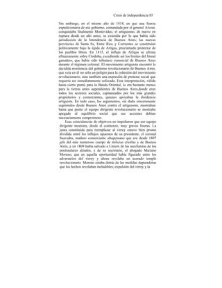 Crisis de Independencia 85
Sin embargo, en el mismo año de 1814, en que una fuerza
expedicionaria de ese gobierno, comandada por el general Alvear,
conquistaba finalmente Montevideo, el artiguismo, de nuevo en
ruptura desde un año antes, se extendía por lo que había sido
jurisdicción de la Intendencia de Buenos Aires; las nuevas
provincias de Santa Fe, Entre Ríos y Corrientes se constituían
políticamente bajo la égida de Artigas, proclamado protector de
los pueblos libres. En 1815, el influjo de Artigas se afirma
efímeramente sobre Córdoba, excediendo así los límites del litoral
ganadero, que había sido tributario comercial de Buenos Aires
durante el régimen colonial. El movimiento artiguista encontró la
decidida resistencia del gobierno revolucionario de Buenos Aires,
que veía en él no sólo un peligro para la cohesión del movimiento
revolucionario, sino también una expresión de protesta social que
requería ser inmediatamente sofocada. Esta interpretación, válida
hasta cierto puntó para la Banda Oriental, lo era bastante menos
para la tierras antes aependientes de Buenos Aires,donde eran
todos los sectores sociales, capitaneados por los más grandes
propietarios y comerciantes, quienes apoyaban la disidencia
artiguista. En todo caso, los argumentos, sin duda sinceramente
esgrimidos desde Buenos Aires contra el artiguismo, mostraban
hasta que punto el equipo dirigente revolucionario se mostraba
apegado al equilibrio social que sus acciones debían
necesariamente comprometer.
Esas coincidencias de objetivos no impidieron que ese equipo
dirigente mostrara, desde el comienzo, muy graves fisuras. La
junta constituida para reemplazar al virrey estuvo bien pronto
dividida entré los influjos opuestos de su presidente, el coronel
Saavedra, maduro comerciante altoperuano que era desde 1807
jefe del más numeroso cuerpo de milicias criollas y de Buenos
Aires, y en 1809 había salvado a Liniers de las asechanzas de los
peninsulares alzados, y de su secretario, el abogado Mariano
Moreno, que en aquella oportunidad había figurado entre los
adversarios del virrey y ahora revelaba un acerado temple
revolucionario. Moreno estaba detrás de las medidas depuradoras
que los hechos revelaban ineludibles; expulsión del virrey y la
 