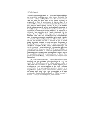 86 Tulio Halperín
Audiencia, cambio del personal del Cabildo, ejecución de los jefes
de la oposición cordobesa, entre ellos Liniers. Su influjo fue
creciendo a lo largo de 1810; a fines de ese año, ante una tentativa
-por otra parte muy poco digna de ser tomada en serio- de
propaganda en favor de la coronación de Saavedra, logró de la
Junta medidas que eran una humillación para éste. Su victoria era
poco sólida la políqca severa que era la suya, si se imponía
debido a las exigencias de la hora, tendía a hacerlo impopular en
la medida en que se adivinaba detrás de ella, más bien que un
conjunto de recursos excepcionales, la tentativa de imponer en el
Río de la Plata una réplica de la Francia republicana. Por otra
parte, a fines de 1810, la Junta, expresión de una revolución
municipal como había sido la de Buenos Aires, debió ampliarse
para incluir representantes de los cabildos de las demás ciudades
del virreinato. Ahora entraba en ella, con el deán cordobés Funes,
un rival para Moreno, que -ante la evidencia de que su facción
estaba derrotada- renunció y acepto un cargo diplomático en
Londres. Nunca iba a ejercerlo; murió en la travesía... Su partido,
decapitado, fue objeto, en 1811, de una persecución en regla, con
juicios, destierros y proscripciones. El triunfo de los moderados
se reveló también efímero; a fines de 1811 debían establecer un
gobierno más concentrado -el Triunvirato- para enfrentar la difícil
situación revolucionaria y aplicar también ellos la política dura: a
los saavedristas se debió la erección de horcas en Buenos Aires
para la ejecución de Alzaga y otros conspiradores adversarios del
movimiento.
Esta severidad nueva no salvó a la facción saavedrista de ser
expulsada por una revolución militar en octubre de 1812; ella
marcó el_fin del predominio de las milicias urbanas, creadas en
1807; ahora eran los oficiales del ejército regular, ampliado por la
revolución de 1810, quienes dictaban la ley. Ellos y algunos
sobrevivientes de las etapas políticas anteriores formaron en la
Logia Lautaro; que iba a dirigir de modo apenas secreto la politica
de Buenos Aires hasta 1819. Entre los miembros de la logia
contaban dos oficiales llegados de España en 1812; el mercurial e
inquieto Alvear y el más circunspecto -por el momento
 