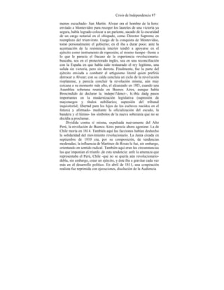 Crisis de Independencia 87
menos escuchado- San Martín. Alvear era el hombre de la hora:
enviado a Montevideo para recoger los laureles de una victoria ya
segura, había logrado colocar a un pariente, sacado de la oscuridad
de un cargo notarial en el obispado, como Director Supremo en
reemplazo del triunvirato. Luego de la conquista de Montevideo,
tomó personalmente el gobierno; en él iba a durar poco: ante la
acentuación de la resistencia interior tendió a apoyarse en el
ejército como instrumento de represión; al mismo tiempo -frente a
lo que le parecía el fracaso de la experiencia revolucionaria-
buscaba, sea en el protectorado inglés, sea en una reconciliación
con la España en que había sido restaurado el rey legítimo, una
salida sin victoria, pero sin derrota. Finalmente, fue la parte del
ejército enviada a combatir el artiguismo litoral quien prefirió
derrocar a Alvear; con su caída concluía un ciclo de la revo1ución
rioplatense, y parecía concluir la revolución misma; aún muy
cercana a su momento más alto, el alcanzado en 18l3, cuando una
Asamblea soberana reunida en Buenos Aires, aunque había
Rrescindido de declarar la. indepe1!denci~, h;:tbía dadg pasos
importantes en la modernización legislativa (supresión de
mayorazgos y títulos nobiliarios; supresión del tribunal
inquisitorial; libertad para los hijos de los esclavos nacidos en el
futuro) y afirmado- mediante la oficialización del escudo, la
bandera y el himno- los símbolos de la nueva soberanía que no se
decidía a proclamar.
Dividida contra sí misma, expulsada nuevamente del Alto
Perú, la revolución de Buenos Aires parecía ahora agonizar. La de
Chile moría en 1814. También aquí las facciones habían deshecho
la solidaridad del movimiento revolucionario. La Junta creada en
septiembre de 1810 era, por su composición, de tendencias
moderadas; la influencia de Martínez de Rosas la fue, sin embargo,
orientando en sentido radical. También aquí eran las circunstancias
las que imponían el triunfo ,de esta tendencia: anfe la amenaza que
representaba el Perú, Chile -que no se quería aún revolucionario-
debía, sin embargo, crear un ejército, y éste iba a gravitar cada vez
más en el desarrollo político. En abril de 1811, una conpiración
realista fue reprimida con ejecuciones, disolución de la Audiencia
 