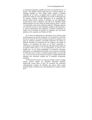 Crisis de Independencia 89
su orientación moterada y pactaba en Lircay la reconciliación con el
invasor. José Miguel Carrera logró huir de su prisión realista; en
Santiago, mediante un nuevo golpe militar, expulsó al dictador
moderado de la Lastra y se preparó para la última resistencia; el
primero de octubre de 1814, Q'Higgins era vencido en Rancagua por
los realistas, mientras Carrera permanecía en la retaguardia. El
general realista Osorio entraba en Santiago; los más significados
revolucionarios huían a Mendoza, más allá de la cordillera, donde
podían proseguir con más calma sus luchas internas; frente a Carrera
y sus hermanos, jefes de las tendencias radicales, O'Higgins aparecía
a la cabeza de un nuevo sector moderado, ganado ya sin reticencias a
la causa revolucionaria, pero dispuesto a controlar firmemente su
rumbo. Por el momento no parecía, sin embargo, que esas luchas
pudiesen volver a gravitar en el futuro de Chile.
En el norte de Sudamérica las alternativas de la primera etapa
revolucionaria eran aún más dramáticas. En Venezuela la revolución
del Jueves Santo de 1810, que colocaba al frente de la capitanía a una
junta de veintitres miembros, encontraba finalmente una cabeza en
Miranda. Recibido sin entusiasmo por los oligarcas, que debían su
riqueza a la expansión del cacao en el litoral venezolano, y
controlaban el movimiento revolucionario, Miranda intentó dotarlo de
un aparato militar eficaz y a la vez radicalizarlo: en julio de 1811
lograba que -no sin íntima perplejidad- la revolución venezolana
proclamara a la independencia de España. Esa revolución controlaba
el litoral del cacao; el oeste y el interior seguían leales a la causa del
rey, y en Coro, base naval al oeste de Caracas, el capitán Monteverde
mantenía una resistencia armada, por el momento escasamente
alarmante.
El terremoto de Caracas -en el que los realistas vieron un castigo
celeste- pareció romper ese equilibrio demasiado apacible:
Monteverde avanzó hacia el Este, sin encontrar una resistencia
suficientemente enérgica de Miranda, que parece haber estado
animado desde el comienzo por cierto pesimismo en cuanto al futuro
de la
 
