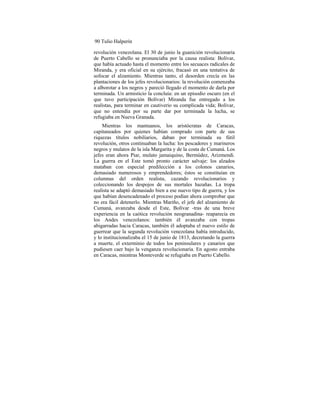 90 Tulio Halperín
revolución venezolana. El 30 de junio la guanición revolucionaria
de Puerto Cabello se pronunciaba por la causa realista: Bolívar,
que había actuado hasta el momento entre los secuaces radicales de
Miranda, y era oficial en su ejército, fracasó en una tentativa de
sofocar el alzamiento. Mientras tanto, el desorden crecía en las
plantaciones de los jefes revolucionarios: la revolución comenzaba
a alborotar a los negros y pareció llegado el momento de darla por
terminada. Un armisticio la concluía: en un episodio oscuro (en el
que tuvo participación Bolívar) Miranda fue entregado a los
realistas, para terminar en cautiverio su complicada vida; Bolívar,
que no entendía por su parte dar por terminada la lucha, se
refugiaba en Nueva Granada.
Mientras los mantuanos, los aristócratas de Caracas,
capitaneados por quienes habían comprado con parte de sus
riquezas títulos nobiliarios, daban por terminada su fútil
revolución, otros continuaban la lucha: los pescadores y marineros
negros y mulatos de la isla Margarita y de la costa de Cumaná. Los
jefes eran ahora Piar, mulato jamaiquino, Bermúdez, Arizmendi.
La guerra en el Este tomó pronto carácter salvaje: los alzados
mataban con especial predilección a los colonos canarios,
demasiado numerosos y emprendedores; éstos se constituían en
columnas del orden realista, cazando revolucionarios y
coleccionando los despojos de sus mortales hazañas. La tropa
realista se adaptó demasiado bien a ese nuevo tipo de guerra, y los
que habían desencadenado el proceso podían ahora comprobar que
no era fácil detenerlo. Mientras Mariño, el jefe del alzamiento de
Cumaná, avanzaba desde el Este, Bolívar -tras de una breve
experiencia en la caótica revolución neogranadina- reaparecía en
los Andes venezolanos: también él avanzaba con tropas
abigarradas hacia Caracas, también él adoptaba el nuevo estilo de
guerrear que la segunda revolución venezolana había introducido,
y lo institucionalizaba el 15 de junio de 1813, decretando la guerra
a muerte, el exterminio de todos los peninsulares y canarios que
pudiesen caer bajo la venganza revolucionaria. En agosto entraba
en Caracas, mientras Monteverde se refugiaba en Puerto Cabello.
 