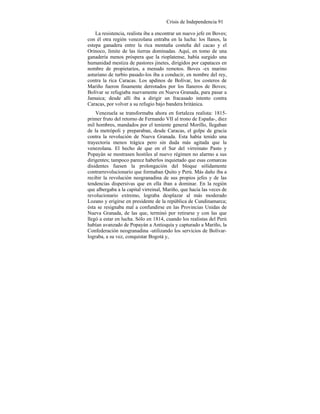 Crisis de Independencia 91
La resistencia, realista iba a encontrar un nuevo jefe en Boves;
con él otra región venezolana entraba en la lucha: los llanos, la
estepa ganadera entre la rica montaña costeña del cacao y el
Orinoco, límite de las tierras dominadas. Aquí, en tomo de una
ganadería menos próspera que la rioplatense, había surgido una
humanidad mestiza de pastores jinetes, dirigidos por capataces en
nombre de propietarios, a menudo remotos. Boves -ex marino
asturiano de turbio pasado-los iba a conducir, en nombre del rey,
contra la rica Caracas. Los apdinos de Bolívar, los costeros de
Mariño fueron finamente derrotados por los llaneros de Boves;
Bolívar se refugiaba nuevamente en Nueva Granada, para pasar a
Jamaica; desde allí iba a dirigir un fracasado intento contra
Caracas, por volver a su refugio bajo bandera británica.
Venezuela se transformaba ahora en fortaleza realista: 1815-
primer fruto del retorno de Fernando VII al trono de España-, diez
mil hombres, mandados por el teniente general Morillo, llegaban
de la metrópoli y preparaban, desde Caracas, el golpe de gracia
contra la revolución de Nueva Granada. Esta había tenido una
trayectoria menos trágica pero sin duda más agitada que la
venezolana. El hecho de que en el Sur del virreinato Pasto y
Popayán se mostrasen hostiles al nuevo régimen no alarmo a sus
dirigentes; tampoco parece haberlos inquietado que esas comarcas
disidentes fuesen la prolongación del bloque sólidamente
contrarrevolucionario que formaban Quito y Perú. Más daño iba a
recibir la revolución neogranadina de sus propios jefes y de las
tendencias dispersivas que en ella iban a dominar. En la región
que albergaba a la capital virreinal, Mariño, que hacía las veces de
revolucionario extremo, lograba desplazar al más moderado
Lozano y erigirse en presidente de la república de Cundinamarca;
ésta se resignaba mal a confundirse en las Provincias Unidas de
Nueva Granada, de las que, terminó por retirarse y con las que
llegó a estar en lucha. Sólo en 1814, cuando los realistas del Perú
habían avanzado de Popayán a Antioquía y capturado a Mariño, la
Confederación neogranadina -utilizando los servicios de Bolívar-
lograba, a su vez, conquistar Bogotá y,
 