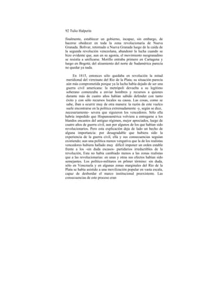 92 Tulio Halperín
finalmente, establecer un gobierno, incapaz, sin embargo, de
hacerse obedecer en toda la zona revolucionaria de Nueva
Granada. Bolívar, retornado a Nueva Granada luego de la caída de
la segunda revolución venezolana, abandonó la lucha cuando se
hizo evidente que, aun en su agonía, el movimiento neogranadino
se resistía a unificarse. Morillo entraba primero en Cartagena y
luego en Bogotá; del alzamiento del norte de Sudamérica parecía
no quedar ya nada.
En 1815, entonces sólo quedaba en revolución la mitad
meridional del virreinato del Río de la Plata; su situación parecía
aún más comprometida porque ya la lucha había dejado de ser una
guerra civil americana: la metrópoli devuelta a su legítimo
soberano comenzaba a enviar hombres y recursos a quienes
durante más de cuatro años habían sabido defender con tanto
éxito y con sólo recursos locales su causa. Las cosas, como se
sabe, iban a ocurrir muy de otra manera: la razón de este vuelco
suele encontrarse en la política extremadamente -y, según se dice,
nnecesariamente- severa que siguieron los vencedores. Sólo ella
habría impedido que Hispanoamérica volviera a entregarse a los
blandos encantos del antiguo régimen, mejor apreciados, luego de
cuatro años de guerra civil, aun por algunos de los que habían sido
revolucionarios. Pero esta explicación deja de lado un hecho de
alguna importancia: por desagradable que hubiera sido la
experiencia de la guerra civil, ella y sus consecuencias seguían
existiendo; aun una política menos vengativa que la de los realistas
vencedores hubiera hallado muy difícil imponer un orden estable
frente a los -sin duda escasos- partidarios irreductibles de la
revolución, Esta no había cambiado menos a las zonas realistas
que a las revolucionarias: en unas y otras sus efectos habían sido
semejantes. Los político-militares en prlmer término: sin duda,
sólo en Venezuela y en algunas zonas marginales del Río de la
Plata se había asistido a una movilización popular en vasta escala,
capaz de desbordar el marco institucional preexistente. Las
consecuencias de este proceso eran
 