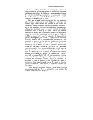 Crisis de Independencia 93
demasiado evidentes y alannantes para los dirigentes políticos de
uno y otro bando; allí donde alcanzaba sus extremos, la disciplina
social parecía en peligro de disolverse, y las persecuciones contra
los realistas o contra los patriotas, contra los peninsulares o contra
los criollos, en riesgo constante de transfonnarse en una guerra
caótica de los pobres contra los ricos.
Pero aun salvando estos extremos, aun los más prudentes
jefes realistas y patriotas se veían obligados a entrar por un
camino cuyos futuros tramos los llenaban de una alarma no
inmotivada. Tenían que formar ejércitos cada vez más numerosos,
en los que las clases altas sólo proporcionaban los cuadro de
oficiales; eso significaba armar a un número creciente de soldados
reclutados entre la plebe y las castas. Tenían que tenerlos
pasablemente satisfechos; ello implicaba una to1erancia nueva en
cuanto al ascenso. Ha pasado ya el tiempo en que en el ejército
real hacían carrera sobre todo los españoles de España; ahora
pasan a primer plano jefes criollos, y algunos de los que serán
generales mestizos de la Hispanoamérica independiente han
alcanzado su grado en las filas realistas: así, Castilla, Santa Cruz,
Gamarra en Perú y Bolivia… Tenían además que dotarlos de
recursos; y aquí la política toca con la economía. Historiadores
llenos de justificada admiración recordarán los sacrificios
espontáneos de las élites patriotas (dejando en segundo plano a
los impuestos de los recalcitrantes por gobiernos dispuestos a
todo) o la habilidad que en el manejo de recursos cada vez más
escasos permitió sobrevivir a tal o cual zona patriota o realista,
encerrada en un cerco hostil. Todo ello se resume en una inmensa
destrucción de riqueza: de riqueza metálica en primer término; la
atesorada por oligarquías, urbanas, iglesias y conventos, la
empleada en obras de fomento por los consulados de comercio
encuentran ahora su destino en la guerra. De riqueza en frutos y
ganados: sobre todo a estos últimos, la guerra los consume con
desenfreno.
Y estos cambios económicos se suman a otros, en una economía
que ha conquistado por fin -y no sólo en las zonas patriotas- las
dudosas bendiciones de la libertad de
 