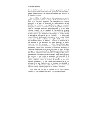 12 Matos / Bonilla
de la Independencia en los términos propuestos por la
historiografía tradicional confunde la apariencia con la realidad e
impide el análisis crítico de las raíces históricas que subyacen en
la situación presente.
Pero, si bien el análisis de los intereses concretos de los
grupos antagónicos revela el porqué de la inmovilidad de las
élites y de las clases populares, la comprensión del contexto
universal en el que se desarrolla la Independencia permite
descifrar su contenido y su significación. Aquí es necesario
distinguir dos niveles. A uno inmediato, la Independencia aparece
como la condición necesaria para consolidar el fin del pacto
colonial español; y a otro mediato la Independencia peruana,
como parte de un proceso americano, es la consecuencia derivada
de los conflictos que desgarraron Europa por el establecimiento
de una nueva relación de fuerzas y poderes. Y es aquí donde
reside el hecho fundamental. América no luchó contra España
puesto que desde mediados del siglo XVIII ésta estuvo
prácticamente alejada de América. Debido a las guerras en las
que España se vio envuelta, no pudo mantener su tráfico
comercial con las colonias y estuvo imposibilitada para
suministrar la asistencia militar que asegurara el mantenimiento
del Imperio. En este vacío creado por la crisis de la metrópoli, los
criollos de las colonias no hicieron sino tomar un poder vacilante
y, lo que es más importante, Gran Bretaña confirmó su necesidad
del espacio americano como un mercado indispensable para el
sostenimiento y expansión de su economía. Es la unión de estos
dos procesos el que explica la naturaleza y el contenido de la
Independencia latinoamericana, breve episodio que en su esencia
coloca a América Latina en la esfera de dominio de una nueva
potencia hegemánica. Lo que cambia en la naturaleza de esta
articulación es que Inglaterra, por su inmensa superioridad, no
requirió de una dominación política formal para controlar este
espacio, le bastó la fuerza propia de su dinámica económica.
Esta tesis son las que se exponen en los cinco ensayos
reunidos en este volumen. El primero, escrito especialmente,
 