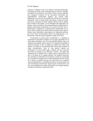 94 Tulio Halperín
comercio. En Buenos Aires, en la efímera Venezuela de Miranda,
en Santiago de Chile, menos marcadamente en la Nueva Granada,
cerrada por la naturaleza en su meseta, el libre comercio significa
una vertiginosa conquista de las estructuras mercantiles por
emprendedores comerciantes ingleses, que vuelcan sobre
Sudamérica el exceso de una producción privada de su mercado
continental. Todo es ahora mucho más garato; comienza la lenta
ruina de las artesanías de tantas regiones rurales; ésta no debiera
hacer olvidar la más rápida -y en lo inmediato más importante- de
quienes suelen invocada en tono inesperadamente sentimental: los
grandes comerciantes enriquecidos en la carrera de Cádiz. Estos -
políticamente sospechosos, económicamente perjudicados por el
nuevo orden- encabezan la marcha hacia la ruina de otros sectores
urbanos antes dominantes; apresurada por la depuración política,
que en las zonas revolucionarias afecta a las magistraturas, y en
las realistas a más de un gran propietario amigo de las luces.
En particular, la lucha contra el peninsular va a significar la
procripión sin inmediato reemplazo de una parte importante de las
clases altas coloniales; aun en la más apacible Buenos Aires, los
españoles peninsulares tienen, desde 1813, legalmente prohibido el
comercio menudo, lo que no impide que todavía por largos años
figuren a la cabeza en las contribuciones forzosas para sostener la
causa revolucionaria. Toda su vida aparece trabada por
limitaciones: les está vedado andar a caballo, salir de su casa por
las noches; no pueden ya ser albaceas ni tutores... Sin duda estas
disposiciones se cumplen sólo a medias, pero la benevolencia con
que se las aplica no es siempre gratuita. Esta tragedia silenciosa,
que encuentra su culminación en la guerra a muerte, ha comenzado
ya a transformar la imagen que la socied hispanoamericana se hace
de sí misma; el peligro que para las clases altas en su conjunto
tenían la humillación y el empobrecimiento de los peninsulares era
muy lúcidamente advertido por algunos jefes revolucionarios; aun
así, no les quedaba otro camino que presidir ese riesgoso proceso.
Vencida la revolución, la represión utiliza
 