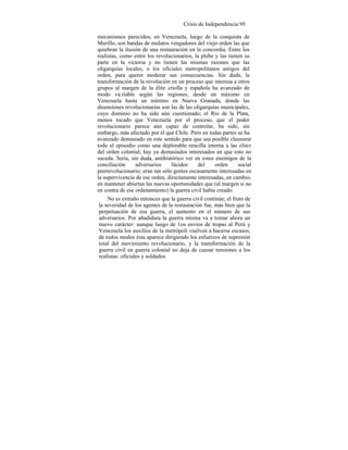 Crisis de Independencia 95
mecanismos parecidos; en Venezuela, luego de la conquista de
Murillo, son bandas de mulatos vengadores del viejo orden las que
quiebran la ilusión de una restauración en la concordia. Entre los
realistas, como entre los revolucionarios, la plebe y las tienen su
parte en la victoria y no tienen las mismas razones que las
oligarquías locales, o los oficiales metropolitanos amigos del
orden, para querer moderar sus consecuencias. Sin duda, la
transformación de la revolución en un proceso que interesa a otros
grupos al margen de la élite criolla y española ha avanzado de
modo va.riable según las regiones, desde un máximo en
Venezuela hasta un mínimo en Nueva Granada, donde las
disensiones revolucionarias son las de las oligarquías municipales,
cuyo dominio no ha sido aún cuestionado; el Río de la Plata,
menos tocado que Venezuela por el proceso, que el poder
revolucionario parece aún capaz de controlar, ha sido, sin
embargo, más afectado por él que Chile. Pero en todas partes se ha
avanzado demasiado en este sentido para que sea posible clausurar
todo el episodio como una deplorable rencilla interna a las élites
del orden colonial; hay ya demasiados interesados en que esto no
suceda. Sería, sin duda, antihistórico ver en estos enemigos de la
conciliación adversarios lúcidos del orden social
prerrevolucionario; eran tan sólo gentes escasamente interesadas en
la supervivencia de ese orden, directamente interesadas, en cambio,
en mantener abiertas las nuevas oportunidades que (al margen si no
en contra de ese ordenamiento) la guerra civil había creado.
No es extraño entonces que la guerra civil continúe; el fruto de
la severidad de los agentes de la restauración fue, más bien que la
perpetuación de esa guerra, el aumento en el número de sus
adversarios. Por añadidura la guerra misma va a tomar ahora un
nuevo carácter: aunque luego de 1os envíos de tropas al Perú y
Venezuela los auxilios de la metrópoli vuelven a hacerse escasos,
de todos modos ésta aparece dirigiendo los esfuerzos de supresión
total del movimiento revolucionario, y la transformación de la
guerra civil en guerra colonial no deja de causar tensiones a los
realistas: oficiales y soldados
 