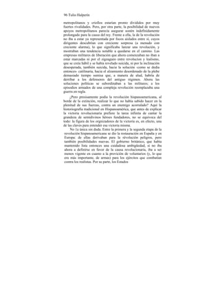 96 Tulio Halperín
metropolitanos y criollos estarían pronto divididos por muy
fuertes rivalidades. Pero, por otra parte, la posibilidad de nuevos
apoyos metropolitanos parecía asegurar sostén indefinidamente
prolongado para la causa del rey. Frente a ella, la de la revolución
no iba a estar ya representada por focos aislados entre sí, cuyos
dirigentes descubrían con creciente sorpresa (a menudo con
creciente alarma), lo que significaba lanzar una revolución, y
mostraban una tendencia notable a quedarse en el camino. Las
empresas militares de liberación que ahora comenzaban no iban a
estar marcadas ni por el zigzagueo entre revolucíon y lealismo,
qne se creía hábil y se había revelado suicida, ni por la inclinación
desesperada, también suicida, hacia la solución -como se dedía
entonces- catilinaria, hacia el alzamiento desordenado de la plebe
demasiado tiempo sumisa que, a manera de alud, habría de
derribar a los defensores del antiguo régimen. Ahora las
soluciones políticas se subordinaban a las militares; a los
episodios armados de una compleja revolución reemplazaba una
guerra en regla.
¿Pero presisamente podía la revolución hispanoamericana, al
borde de la extinción, realizar lo que no había sabido hacer en la
plenitud de sus fuerzas, contra un enemigo acorralado? Aquí la
historiografía tradicional en Hispanoamérica, que antes de explicar
la victoria revolucionaria prefiere la tarea infinita de cantar la
grandeza de semidivinos héroes fundadores, no se equivoca del
todo: la figura de los orgnizadores de la victoria es, en efecto, una
de las claves para entender esa victoria misma.
No 1a única sin duda. Entre la primera y la segunda etapa de la
revolución hispanoamericana se dio la restauración en España y en
Europa: de ellas derivaban para la révolución peligros, pero
también posibilidades nuevas. El gobierno británico, que había
mantenido lista entonces una cuidadosa ambigüedad, si no iba
ahora a definirse en favor de la causa revolucionaria, iba a ser
menos vigente en cuanto a la provición de voluntarios (y, lo que
era más importante, de armas) para los ejércitos que combatían
contra los realistas. Por su parte, los Estados
 