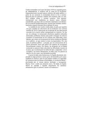 Crisis de Independencia 97
Unidos terminaban con la paz de Gante (1814) su segunda guerra
de independencia; si tampoco allí la causa de la revolución
hispanoamericana encontró apoyos abiertos del poder público, a
partir de ese momento la neutralidad oficial se iba a mostrar
benévola para los patriotas: también allí resultaría cada vez más
fácil comprar armas y reclutar corsarios. Esta apertura
internacional casi clandestina no alcanzó nunca volumen
considerable; que haya sido un elemento importante en el destino
de la revolución hispanoamericana, muestra qué limitados medios
materiales requería ésta para llevar adelante su causa.
La medida de estos medios estaba dada, en parte, por aquellos
con que contaban los adversarios de la revalución. Las victorias
realistas de 1814-15 parecieran ser el anticipo de una intervención
creciente de la fuerza militar metrapolitana en América. No fue
así, sin embargo; la restauración absolutista española enfrentaba
demasiados problemas internos para poder consagrar un esfuerzo
constante al sometimiento de las colonias aún sublevadas; tenía,
además, que contar con la presencia de fuertes tendencias liberales
en el ejército., al que tocaría la tarea reconquistadora. Por otra
parte, la pobreza pública y privada, que era consecuencia de la
guerra peninsular, hacía más difícil una empresa de reconquista
necesariamente costosa. Por último, las dirigentes de la España
restaurada no parecen haber advertido las dificultades mismas de
la tarea: que su obstinación les había llevado a emprender: volver
a España y sus tierras ultramarinas, al orden viejo, les parecía un
objetivo no só1o justo sino fácilmente accesible.
A pesar de tadas estas limitaciones, la España absolutista sólo
presidió la etapa primera y menos grave del derrumbe qe la causa
española en América; antes de que pudiese medirse su capacidad
de resistencia ante las últimas extremidades, la revalución liberal -
proclamada por el misma ejército destinado a reconquistar
Buenos Aires- creaba una situación nueva. Sin duda, la España
liberal no aspiraba a liquidar alegremente los dominios
ultramarinos (por el contrario, mostró esa tendencia a
 