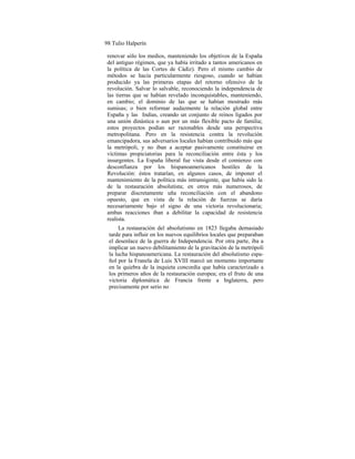 98 Tulio Halperín
renovar sólo los medios, manteniendo los objetivos de la España
del antiguo régimen, que ya había irritado a tantos americanos en
la política de las Cortes de Cádiz). Pero el mismo cambio de
métodos se hacía particularmente riesgoso, cuando se habían
producido ya las primeras etapas del retorno ofensivo de la
revolución. Salvar lo salvable, reconociendo la independencia de
las tierras que se habían revelado inconquistables, manteniendo,
en cambio; el dominio de las que se habían mostrado más
sumisas; o bien reformar audazmente la relación global entre
España y las Indias, creando un conjunto de reinos ligados por
una unión dinástica o aun por un más flexible pacto de familia;
estos proyectos podían ser razonables desde una perspectiva
metropolitana. Pero en la resistencia contra la revolución
emancipadora, sus adversarios locales habían contribuido más que
la metrópoli, y no iban a aceptar pasivamente constituirse en
víctimas propiciatorias para la reconciliación entre ésta y los
insurgentes. La España liberal fue vista desde el comienzo con
desconfianza por los hispanoamericanos hostiles de la
Revolución: éstos tratarían, en algunos casos, de imponer el
mantenimiento de la política más intransigente, que había sido la
de la restauración absolutista; en otros más numerosos, de
preparar discretamente uña reconciliación con el abandono
opuesto, que en vista de la relación de fuerzas se daría
necesariamente bajo el signo de una victoria revolucionaria;
ambas reacciones iban a debilitar la capacidad de resistencia
realista.
La restauración del absolutismo en 1823 llegaba demasiado
tarde para influir en los nuevos equilibrios locales que preparaban
el desenlace de la guerra de Independencia. Por otra parte, iba a
implicar un nuevo debilitamiento de la gravitación de la metrópoli
la lucha hispanoamericana. La restauración del absolutismo espa-
ñol por la Franela de Luis XVIII marcó un momento importante
en la quiebra de la inquieta concordia que había caracterizado a
los primeros años de la restauración europea; era el fruto de una
victoria diplomática de Francia frente a Inglaterra, pero
precisamente por serio no
 
