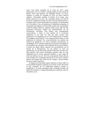 Crisis de Independencia 101
Aires. Este había resurgido de la crisis de 1815, cuyas
dimensiones (a la vez locales e internacionales) la élite criolla de
Buenos Aires supo apreciar con admirable lucidez. Un nuevo
congreso se reunió en Tucumán en 1816; un nuevo director
supremo –Pueyrredón, también el hombre de la Logia, cuyo
influjo sobrevivía a la crisis- iba a mantener unidas a las más de
las tierras rioplatenses durante tres años. Ello fue posible gracias a
la alianza entre el sector gobernante de la capital y los dominantes
en el Tucumán y Cuyo, no tocado por el federalismo artiguista; el
centralismo del régimen de Pueyrredón cubría mal una paulatina
cesión de poderes efectivos a grupos locales en las cada vez más
numerosas provincias creadas por desmembración de las
intendencias virreinales. Esos grupos eran marcadamente
conservadores, y ahora el tono general de la revolución
rioplatense lo era cada vez más (un rasgo externo pero
significativo: los diputados que en 1813 habían usado el término
de ciudadanos para dirigirse a sus colegas preferían ahora el más
tradicional de señores). Ese conservadorismo era además una
tentativa de adaptación a la nueva coyuntura internacional; se
acompañaba de la constante agitación de proyectos monárquicos
que contaban, por otra parte, con la adhesión de los jefes militares,
y tenían por objeto último alcanzar una reconciliación con la
Europa de la Restauración. En esa política no todo era
oportunismo: tras de ella estaba también la desazón creciente de la
élite porteña, cuyas bases económicas parecían cada vez más
debilitadas por el avance mercantil británico, y que -luego de
sufrir por primera vez, en 1814, las consecuencias locales de una
crisis europea con el derrumbe del precio de los cueros- tendía a
hacerse una imagen más sobria de las ventajas e inconvenientes
del nuevo orden económico.
El régimen de Pueyrredón seguía teniendo un flanco débil: la
irreconciliable disidencia artiguista en el litoral. Contra ella utilizó
el más censurado de sus expedientes políticos: otorgar su
beneplácito a un avance portugués sobre la Banda Oriental, que
desde 1816 mantuvo a Artigas absorbido por la defensa, cada vez
más difícil, de su
 
