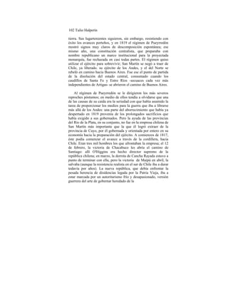 102 Tulio Halperín
tierra. Sus lugartenientes siguieron, sin embargo, resistiendo con
éxito los avances porteños, y en 1819 el régimen de Pueyrredón
mostró signos muy claros de descomposición espontánea; ese
mismo año, una constitución centralista, que preparaba con
nombre republicano un marco institucional para la proyectada
monarquía, fue rechazada en casi todas partes. El régimen quiso
utilizar el ejército para sobrevivir; San Martín se negó a traer de
Chile, ya liberado. su ejército de los Andes, y el del Norte se
rebeló en camino hacia Buenos Aires. Fue ese el punto de partida
de la disolución del estado central, consumado cuando los
caudillos de Santa Fe y Entre Ríos -secuaces cada vez más
independientes de Artigas- se abrieron el camino de Buenos Aires.
Al régimen de Pueyrredón se le dirigieron los más severos
reproches póstumos; en medio de ellos tendía a olvidarse que una
de las causas de su caída era la seriedad con que había asumido la
tarea de proporcionar los medios para la guerra que iba a librarse
más allá de los Andes: una parte del aborrecimiento que había ya
despertado en 1819 provenía de los prolongados sacrificios que
había exigido a sus gobernados. Pero la ayuda de las provincias
del Río de la Plata, en su conjunto, no fue en la empresa chilena de
San Martín más importante que la que él logró extraer de la
provincia de Cuyo, por él gobernada y orientada por entero en su
economía hacia la preparación del ejército. A comienzos de 1817,
éste podía comenzar el avance a través de la cordillera, hacia
Chile. Eran tres mil hombres los que afrontaban la empresa; el 12
de febrero, la victoria de Chacabuco les abría el camino de
Santiago: allí O'Higgins era hecho director supremo de la
república chilena; en marzo, la derrota de Cancha Rayada estuvo a
punto de terminar con ella, pero la victoria de Maipú en abril, la
salvaba (aunque la resistencia realista en el sur de Chile iba a durar
todavía por años). La nueva república, que debía enfrentar la
pesada herencia de disidencias legada por la Patria Vieja, iba a
estar marcada por un autoritarismo frío y desapasionado, versión
guerrera del arte de gobernar heredado de la
 