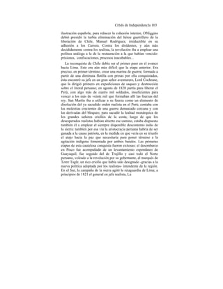 CrIsIs de IndependencIa 103
ilustración española; para rehacer la cohesión interior, O'Higgins
debió presidir la turbia eliminación del héroe guerrillero de la
liberación de Chile, Manuel Rodríguez, irreductible en su
adhesión a los Carrera. Contra los disidentes, y aún más
decididamente contra los realista, la revolución iba a emplear una
política análoga a la de la restauración a la que habían vencido:
prisiones, confiscaciones, procesos inacabables...
La reconquista de Chile debía ser el primer paso en el avance
hacia Lima. Este era aún más difícil que la etapa anterior. Era
preciso, en primer término, crear una marina de guerra; formada a
partir de una diminuta flotilla con presas por ella conquistadas,
ésta encontró su jefe en un gran señor aventurero, Lord Cochrane,
que la dirigió primero en expediciones de saqueo y destrucción
sobre el litoral peruano; en agosto de 1820 partía para liberar el
Perú, con algo más de cuatro mil soldados, insuficientes para
vencer a los más de veinte mil que formaban allí las fuerzas del
rey. San Martín iba a utilizar a su fuerza como un elemento de
disolución del ya sacudido orden realista en el Perú; contaba con
las molestias crecientes de una guerra demasiado cercana y con
las derivadas del bloqueo, para sacudir la lealtad monárquica de
los grandes señores criollos de la costa; luego de que los
desesperados realistas habían abierto ese camino, estaba dispuesto
también él a emplear el siempre disponible descontento indio de
la sierra: también por esa vía la aristocracia peruana habría de ser
ganada a la causa patriota, en la medida en que vería en su triunfo
el atajo hacia la paz que necesitaría para poner término a la
agitación indígena fomentada por ambos bandos. Las primeras
etapas de esta cautelosa conquista fueron exitosas: el desembarco
en Pisco fue acompañado de un levantamiento espontáneo de
Guayaquil; fue seguido del de Trujillo y casi todo el Norte
peruano, volcado a la revolución por su gobernante, el marqués de
Torre Tagle, un rico criollo que había sido designado -gracias a la
nueva política adoptada por los realistas- intendente de la región.
En el Sur, la campaña de la sierra agitó la retaguardia de Lima; a
principios de 1821 el general en jefe realista, La
 