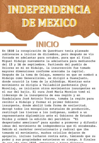 INDEPENDENCIA
DE MEXICO
INDEPENDENCIA
DE MEXICO
En 1810 la conspiración de Querétaro tenía planeado
sublevarse a inicios de diciembre, pero después se vio
forzada en adelantar para octubre, para que al final
Miguel Hidalgo nuevamente la adelantara para medianoche
del 15 y 16 de septiembre. Partiendo del pueblo de
Dolores en mi en Hidalgo, la insurrección fue tomado
mayores dimensiones conforme acercaba la capital.
Después de la toma de Celaya, momento en que se nombró a
Hidalgo como Generalísimo, se dirigió a Guanajuato,
donde ocurrió la toma de la alhóndiga. Mientras este
movimiento se dirigía a Valladolid paréntesis (hoy
Morelia), se iniciaron otros movimientos insurgentes en
el sur del bajío. El cura José María Morelos tomó el
liderazgo de la insurgencia de esa región y en
Guadalajara José Antonio Torres, tomaba la región para
recibir a Hidalgo y formar el primer Gobierno
insurgente, donde abolió toda forma de esclavitud,
derogó todos los monopolios estatales de producción,
restituyó las tierras a los indígenas, nombró a un
representante diplomático ante el Gobierno de Estados
Unidos y ordenó la edición del periódico “El
despertador americano” para ayudar a promover y difundir
ideas del movimiento de independencia que él encabezaba.
Debido al carácter revolucionario y radical que iba
tomando el movimiento, muchos criollos dejaron de
apoyarlo, incluso lucharon contra este, temiendo que su
poder y sus propiedades estuvieron en riesgo. A finales
INICIO
INICIO
 