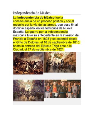 Independencia de México
La Independencia de México fue la
consecuencia de un proceso político y social
resuelto por la vía de las armas, que puso fin al
dominio español en los territorios de Nueva
España. La guerra por la independencia
mexicana tuvo su antecedente en la invasión de
Francia a España en 1808 y se extendió desde
el Grito de Dolores, el 16 de septiembre de 1810,
hasta la entrada del Ejército Triga ante a la
Ciudad, el 27 de septiembre de 1821.
 