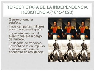 TERCER ETAPA DE LA INDEPENDENCIA
RESISTENCIA (1815-1820)
• Guerrero toma la
estafeta.
• Inicia campañas militares
al sur de nueva España.
• Logra alianzas con el
ejercito realista a cargo
de Iturbide.
• La llegada de francisco
Javier Mina le da impulso
al movimiento que se
encuentra en resistencia.
 