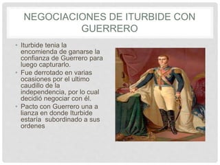 NEGOCIACIONES DE ITURBIDE CON
GUERRERO
• Iturbide tenia la
encomienda de ganarse la
confianza de Guerrero para
luego capturarlo.
• Fue derrotado en varias
ocasiones por el ultimo
caudillo de la
independencia, por lo cual
decidió negociar con él.
• Pacto con Guerrero una a
lianza en donde Iturbide
estaría subordinado a sus
ordenes
 