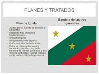 PLANES Y TRATADOS
Plan de iguala
• Jurado por el ejercito de Iturbide el
24/02/182.
• Establece tres principios
fundamentales:
• Unidad religiosa
• Independencia de España
• Unión de todos los habitantes.
• Estos se representan en una
bandera conocida como la de
bandera de las tres garantías, y sus
colores simbolizan: blanco religión,
verde unión y rojo independencia.
Bandera de las tres
garantias
 