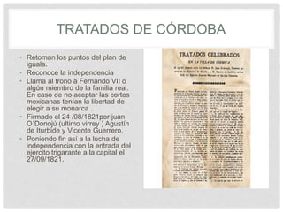 TRATADOS DE CÓRDOBA
• Retoman los puntos del plan de
iguala.
• Reconoce la independencia
• Llama al trono a Fernando VII o
algún miembro de la familia real.
En caso de no aceptar las cortes
mexicanas tenían la libertad de
elegir a su monarca .
• Firmado el 24 /08/1821por juan
O´Donojú (ultimo virrey ) Agustín
de Iturbide y Vicente Guerrero.
• Poniendo fin así a la lucha de
independencia con la entrada del
ejercito trigarante a la capital el
27/09/1821.
 