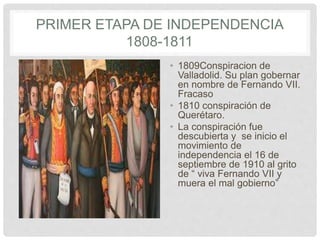 PRIMER ETAPA DE INDEPENDENCIA
1808-1811
• 1809Conspiracion de
Valladolid. Su plan gobernar
en nombre de Fernando VII.
Fracaso
• 1810 conspiración de
Querétaro.
• La conspiración fue
descubierta y se inicio el
movimiento de
independencia el 16 de
septiembre de 1910 al grito
de “ viva Fernando VII y
muera el mal gobierno”
 