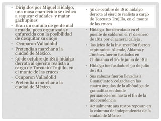 • Dirigidos por Miguel Hidalgo,
una masa enardecida se dedico
a saquear ciudades y matar
gachupines
• Eran un cumulo de gente mal
armada, poco organizada y
enfurecida con la posibilidad
de desquitar su enojo
• Ocuparon Valladolid
• Pretendían marchar a la
ciudad de México.
• 30 de octubre de 1810 hidalgo
derrota al ejercito realista a
cargo de Torcuato Trujillo, en
el monte de las cruces
• Ocuparon Valladolid
• Pretendían marchar a la
ciudad de México.
• 30 de octubre de 1810 hidalgo
derrota al ejercito realista a cargo
de Torcuato Trujillo, en el monte
de las cruces
• Hidalgo fue derrotado en el
puente de calderón el 17 de enero
de 1811 por el general calleja .
• los jefes de la insurrección fueron
capturados: Allende, Aldama y
Jiménez fueron fusilados en
Chihuahua el 26 de junio de 1811
• Hidalgo fue fusilado el 30 de julio
de 1811
• Sus cabezas fueron llevadas a
Guanajuato y colgadas en los
cuatro ángulos de la alhóndiga de
granaditas en donde
permanecieron hasta el fin de la
independencia
• Actualmente sus restos reposan en
la columna de independencia de la
ciudad de México
 