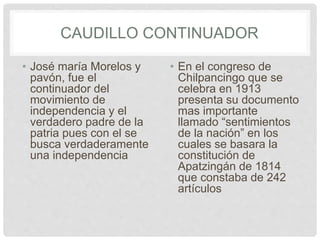 CAUDILLO CONTINUADOR
• José maría Morelos y
pavón, fue el
continuador del
movimiento de
independencia y el
verdadero padre de la
patria pues con el se
busca verdaderamente
una independencia
• En el congreso de
Chilpancingo que se
celebra en 1913
presenta su documento
mas importante
llamado “sentimientos
de la nación” en los
cuales se basara la
constitución de
Apatzingán de 1814
que constaba de 242
artículos
 
