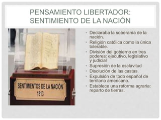 PENSAMIENTO LIBERTADOR:
SENTIMIENTO DE LA NACIÓN
• Declaraba la soberanía de la
nación.
• Religión católica como la única
tolerable.
• División del gobierno en tres
poderes: ejecutivo, legislativo
y judicial
• Supresión de la esclavitud
• Disolución de las castas.
• Expulsión de todo español de
territorio americano.
• Establece una reforma agraria:
reparto de tierras.
 