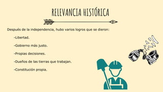 Después de la independencia, hubo varios logros que se dieron:
-Libertad.
-Gobierno más justo.
-Propias decisiones.
-Dueños de las tierras que trabajan.
-Constitución propia.
RELEVANCIA HISTÓRICA
 