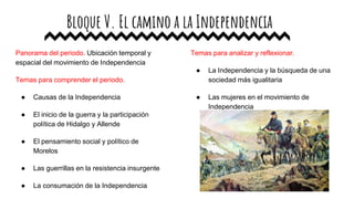 Bloque V. El camino a la Independencia
Panorama del periodo. Ubicación temporal y
espacial del movimiento de Independencia
Temas para comprender el periodo.
● Causas de la Independencia
● El inicio de la guerra y la participación
política de Hidalgo y Allende
● El pensamiento social y político de
Morelos
● Las guerrillas en la resistencia insurgente
● La consumación de la Independencia
Temas para analizar y reflexionar.
● La Independencia y la búsqueda de una
sociedad más igualitaria
● Las mujeres en el movimiento de
Independencia
 