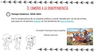 Tiempo histórico: 1810-1821
Fue la consecuencia de un proceso político y social resuelto por vía de las armas,
que puso fin al dominio español en los territorios de Nueva España.
-Invasión francesa hacia españa
-Efecto dominó
El camino a la independencia
 