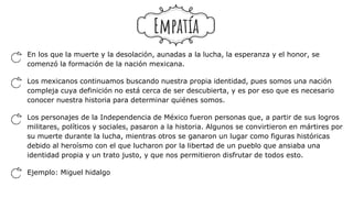 En los que la muerte y la desolación, aunadas a la lucha, la esperanza y el honor, se
comenzó la formación de la nación mexicana.
Los mexicanos continuamos buscando nuestra propia identidad, pues somos una nación
compleja cuya definición no está cerca de ser descubierta, y es por eso que es necesario
conocer nuestra historia para determinar quiénes somos.
Los personajes de la Independencia de México fueron personas que, a partir de sus logros
militares, políticos y sociales, pasaron a la historia. Algunos se convirtieron en mártires por
su muerte durante la lucha, mientras otros se ganaron un lugar como figuras históricas
debido al heroísmo con el que lucharon por la libertad de un pueblo que ansiaba una
identidad propia y un trato justo, y que nos permitieron disfrutar de todos esto.
Ejemplo: Miguel hidalgo
Empatía
 