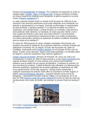 Central el 25 de septiembre en Aranjuez. Por cuestiones de seguridad, la Junta se
trasladó luego a Sevilla, Cádiz y a la isla de León. El apoyo económico brindado
por Nueva España fue empleado para reorganizar al ejército español en su lucha
contra el Imperio napoleónico.49
La Junta Suprema Central emitió un decreto el 22 de enero de 1809 por el que
reconoció a los dominios americanos como parte integrante de la monarquía con
derecho a representación en el órgano. Para ello se pidió elegir un representante
de cada virreinato y capitanía general.n. 16 La elección se realizó por sorteo e
involucraba a los ayuntamientos y al Real Acuerdo. En contraste, cada provincia
de la península tenía derecho a un diputado, de modo que hubo treinta y seis o
más vocales por España y solo nueve para toda América.50 Los americanos
protestaron por la representación desproporcionada. Los criollos novohispanos
con ideas autonomistas perdieron la esperanza de obtener resultados favorables
para su causa en la metrópoli.51
En enero de 1809 apareció en varias ciudades importantes del virreinato una
proclama que pedía la instalación de un gobierno autónomo en Nueva España que
defendiera a Fernando VII y la religión. El autor del documento fue Julián de
Castillejos, participante de las tertulias literarias con el marqués de San Juan de
Rayas. Cuando se les interrogó, negaron toda responsabilidad. Los oficiales reales
los dejaron ir, pero los mantuvieron bajo estrecha vigilancia.52
Carlota Joaquina de Borbón, hermana de Fernando VII, envió una carta a los
novohispanos en marzo de 1809. En ella proponía a su hijo Pedro I de Brasil como
regente de Nueva España. El virrey Garibay y los oidores de la Audiencia
pensaron que se trataba de una argucia de Napoleón, y evadieron la solicitud. En
una comunicación posterior, Carlota de Borbón solo exhortaba a la defensa de los
dominios españoles y agradecía las acciones realizadas en septiembre de 1808
en la capital virreinal. En los días sucesivos, Garibay ordenó aprehender a
cualquier sospechoso de sedición. Entre ellos se encontraron el fraile Sugasti, el
platero José Luis Rodríguez Alconedo —supuesto labrador de la corona de
Iturrigaray— el escribano Peimbert, Antonio Calleja y el cura Palacios. El 19 de
julio de 1809 Francisco Javier de Lizana y Beaumont asumió el cargo de virrey por
nombramiento de la Junta de Sevilla, que sustituyó al anciano Pedro de Garibay.53
54
En la imagen, la casa de García Obeso. Este inmueble fue sede de las reuniones del grupo
de conjurados de Valladolid en 1809.
 