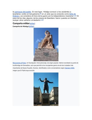 la parroquia del pueblo. En ese lugar, Hidalgo convocó a los asistentes a
levantarse contra el mal gobierno,69 en un acto que es conocido como Grito de
Dolores y se considera el inicio de la guerra por la independencia mexicana.n. 21 Al
paso de los días algunos de los presos de Querétaro fueron puestos en libertad,
aunque otros sufrieron el destierro.n. 22
Campaña militar[editar]
Campaña de Hidalgo[editar]
Monumento al Pípila, en Guanajuato. Este personaje, de origen popular, habría incendiado la puerta de
la alhóndiga de Granaditas, acto que permitió a los insurgentes ganar una de las ciudades más
importantes de Nueva España. Autores, identificados como conservadores según Alamán (1849),
niegan que El Pípila haya existido.
 
