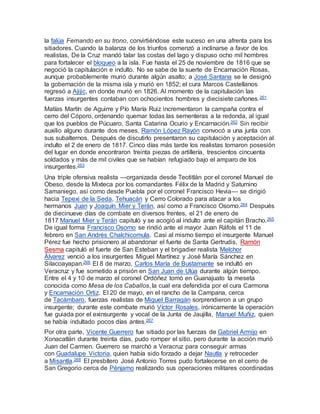 la falúa Fernando en su trono, convirtiéndose este suceso en una afrenta para los
sitiadores. Cuando la balanza de los triunfos comenzó a inclinarse a favor de los
realistas, De la Cruz mandó talar las costas del lago y dispuso ocho mil hombres
para fortalecer el bloqueo a la isla. Fue hasta el 25 de noviembre de 1816 que se
negoció la capitulación e indulto. No se sabe de la suerte de Encarnación Rosas,
aunque probablemente murió durante algún asalto; a José Santana se le designó
la gobernación de la misma isla y murió en 1852; el cura Marcos Castellanos
regresó a Ajijic, en donde murió en 1826. Al momento de la capitulación las
fuerzas insurgentes contaban con ochocientos hombres y diecisiete cañones.261
Matías Martín de Aguirre y Pío María Ruiz incrementaron la campaña contra el
cerro del Cóporo, ordenando quemar todas las sementeras a la redonda, al igual
que los pueblos de Púcuaro, Santa Catarina Ocurio y Encarnación.262 Sin recibir
auxilio alguno durante dos meses, Ramón López Rayón convocó a una junta con
sus subalternos. Después de discutirlo presentaron su capitulación y aceptación al
indulto el 2 de enero de 1817. Cinco días más tarde los realistas tomaron posesión
del lugar en donde encontraron treinta piezas de artillería, trescientos cincuenta
soldados y más de mil civiles que se habían refugiado bajo el amparo de los
insurgentes.263
Una triple ofensiva realista —organizada desde Teotitlán por el coronel Manuel de
Obeso, desde la Mixteca por los comandantes Félix de la Madrid y Saturnino
Samaniego, así como desde Puebla por el coronel Francisco Hevia— se dirigió
hacia Tepexi de la Seda, Tehuacán y Cerro Colorado para atacar a los
hermanos Juan y Joaquín Mier y Terán, así como a Francisco Osorno.264 Después
de diecinueve días de combate en diversos frentes, el 21 de enero de
1817 Manuel Mier y Terán capituló y se acogió al indulto ante el capitán Bracho.265
De igual forma Francisco Osorno se rindió ante el mayor Juan Ráfols el 11 de
febrero en San Andrés Chalchicomula. Casi al mismo tiempo el insurgente Manuel
Pérez fue hecho prisionero al abandonar el fuerte de Santa Gertrudis, Ramón
Sesma capituló el fuerte de San Esteban y el brigadier realista Melchor
Álvarez venció a los insurgentes Miguel Martínez y José María Sánchez en
Silacoayapan.266 El 8 de marzo, Carlos María de Bustamante se indultó en
Veracruz y fue sometido a prisión en San Juan de Ulúa durante algún tiempo.
Entre el 4 y 10 de marzo el coronel Ordóñez tomó en Guanajuato la meseta
conocida como Mesa de los Caballos, la cual era defendida por el cura Carmona
y Encarnación Ortiz. El 20 de mayo, en el rancho de la Campana, cerca
de Tacámbaro, fuerzas realistas de Miguel Barragán sorprendieron a un grupo
insurgente; durante este combate murió Víctor Rosales, irónicamente la operación
fue guiada por el exinsurgente y vocal de la Junta de Jaujilla, Manuel Muñiz, quien
se había indultado pocos días antes.267
Por otra parte, Vicente Guerrero fue sitiado por las fuerzas de Gabriel Armijo en
Xonacatlán durante treinta días, pudo romper el sitio, pero durante la acción murió
Juan del Carmen. Guerrero se marchó a Veracruz para conseguir armas
con Guadalupe Victoria, quien había sido forzado a dejar Nautla y retroceder
a Misantla.268 El presbítero José Antonio Torres pudo fortalecerse en el cerro de
San Gregorio cerca de Pénjamo realizando sus operaciones militares coordinadas
 