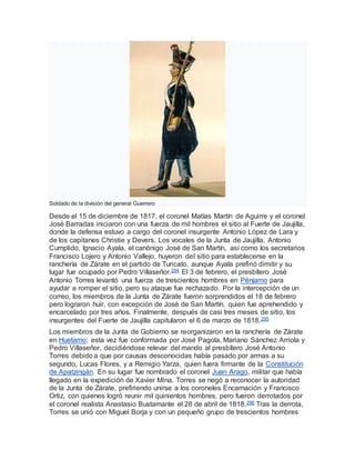 Soldado de la división del general Guerrero
Desde el 15 de diciembre de 1817, el coronel Matías Martín de Aguirre y el coronel
José Barradas iniciaron con una fuerza de mil hombres el sitio al Fuerte de Jaujilla,
donde la defensa estuvo a cargo del coronel insurgente Antonio López de Lara y
de los capitanes Christie y Devers. Los vocales de la Junta de Jaujilla, Antonio
Cumplido, Ignacio Ayala, el canónigo José de San Martín, así como los secretarios
Francisco Lojero y Antonio Vallejo, huyeron del sitio para establecerse en la
ranchería de Zárate en el partido de Turicato, aunque Ayala prefirió dimitir y su
lugar fue ocupado por Pedro Villaseñor.294 El 3 de febrero, el presbítero José
Antonio Torres levantó una fuerza de trescientos hombres en Pénjamo para
ayudar a romper el sitio, pero su ataque fue rechazado. Por la intercepción de un
correo, los miembros de la Junta de Zárate fueron sorprendidos el 18 de febrero
pero lograron huir, con excepción de José de San Martín, quien fue aprehendido y
encarcelado por tres años. Finalmente, después de casi tres meses de sitio, los
insurgentes del Fuerte de Jaujilla capitularon el 6 de marzo de 1818.295
Los miembros de la Junta de Gobierno se reorganizaron en la ranchería de Zárate
en Huetamo; esta vez fue conformada por José Pagola, Mariano Sánchez Arriola y
Pedro Villaseñor, decidiéndose relevar del mando al presbítero José Antonio
Torres debido a que por causas desconocidas había pasado por armas a su
segundo, Lucas Flores, y a Remigio Yarza, quien fuera firmante de la Constitución
de Apatzingán. En su lugar fue nombrado el coronel Juan Arago, militar que había
llegado en la expedición de Xavier Mina. Torres se negó a reconocer la autoridad
de la Junta de Zárate, prefiriendo unirse a los coroneles Encarnación y Francisco
Ortiz, con quienes logró reunir mil quinientos hombres, pero fueron derrotados por
el coronel realista Anastasio Bustamante el 28 de abril de 1818.296 Tras la derrota,
Torres se unió con Miguel Borja y con un pequeño grupo de trescientos hombres
 