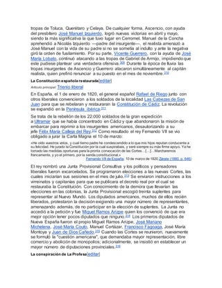 tropas de Toluca, Querétaro y Celaya. De cualquier forma, Ascencio, con ayuda
del presbítero José Manuel Izquierdo, logró nuevas victorias en abril y mayo,
siendo la más significativa la que tuvo lugar en Cerromel. Manuel de la Concha
aprehendió a Nicolás Izquierdo —padre del insurgente—, el realista amenazó a
José Manuel con la vida de su padre si no se sometía al indulto y ante la negativa
giró la orden de fusilamiento. Por su parte, Vicente Guerrero, con la ayuda de José
María Lobato, continuó atacando a las tropas de Gabriel de Armijo, impidiendo que
este pudiese plantear una verdadera ofensiva.309 Durante la época de lluvia las
tropas insurgentes de Ascencio y Guerrero atacaron simultáneamente al capitán
realista, quien prefirió renunciar a su puesto en el mes de noviembre.310
La Constitución española restaurada[editar]
Artículo principal: Trienio liberal
En España, el 1 de enero de 1820, el general español Rafael de Riego junto con
otros liberales convencieron a los soldados de la localidad Las Cabezas de San
Juan para que se rebelaran y restauraran la Constitución de Cádiz. La revolución
se expandió en la Península ibérica.311
Se trata de la rebelión de los 22.000 soldados de la gran expedición
a Ultramar que se había concentrado en Cádiz y que abandonaron la misión de
embarcar para reprimir a los insurgentes americanos, desautorizando a su
jefe Félix María Calleja del Rey.312 Como resultado el rey Fernando VII se vio
obligado a jurar la Carta Magna el 10 de marzo:
«He oído vuestros votos, y cual tierno padre he condescendido a lo que mis hijos reputan conducente a
su felicidad. He jurado la Constitución por la cual suspirabais, y seré siempre su más firme apoyo. Ya he
tomado las medidas oportunas para la pronta convocación de las Cortes…[…]…Marcharemos
francamente, y yo el primero, por la senda constitucional.»
Fernando VII de España, 10 de marzo de 1820.Zárate (1880, p. 646)
El rey nombró una Junta Provisional Consultiva y los políticos y pensadores
liberales fueron excarcelados. Se programaron elecciones a las nuevas Cortes, las
cuales iniciarían sus sesiones en el mes de julio.313 Se enviaron instrucciones a los
virreinatos y capitanías para que se publicara el decreto real por el cual se
restauraba la Constitución. Con conocimiento de la demora que llevarían las
elecciones en las colonias, la Junta Provisional escogió treinta suplentes para
representar al Nuevo Mundo. Los diputados americanos, muchos de ellos recién
liberados, protestaron la decisión exigiendo una mayor número de representantes,
amenazando además, de no participar en la elección de suplentes. La Junta no
accedió a la petición y fue Miguel Ramos Arizpe quien los convenció de que era
mejor opción tener pocos diputados que ninguno.314 Los primeros diputados de
Nueva España fueron el propio Miguel Ramos Arizpe, José Mariano
Michelena, José María Couto, Manuel Cortázar, Francisco Fagoaga, José María
Montoya y Juan de Dios Cañedo.315 Cuando las Cortes se reunieron, nuevamente
se formuló la "cuestión americana", que demandaba mayor representación, libre
comercio y abolición de monopolios; adicionalmente, se insistió en establecer un
mayor número de diputaciones provinciales.316
La conspiración de La Profesa[editar]
 