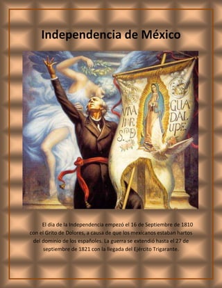 -125730866140Independencia de México<br />El día de la Independencia empezó el 16 de Septiembre de 1810 con el Grito de Dolores, a causa de que los mexicanos estaban hartos del dominio de los españoles. La guerra se extendió hasta el 27 de septiembre de 1821 con la llegada del Ejército Trigarante.<br />