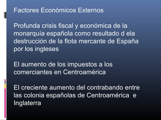 Factores Económicos Externos
Profunda crisis fiscal y económica de la
monarquía española como resultado d ela
destrucción de la flota mercante de España
por los ingleses
El aumento de los impuestos a los
comerciantes en Centroamérica
El creciente aumento del contrabando entre
las colonia españolas de Centroamérica e
Inglaterra
 