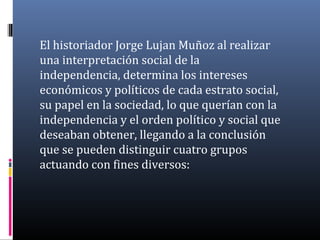 El historiador Jorge Lujan Muñoz al realizar
una interpretación social de la
independencia, determina los intereses
económicos y políticos de cada estrato social,
su papel en la sociedad, lo que querían con la
independencia y el orden político y social que
deseaban obtener, llegando a la conclusión
que se pueden distinguir cuatro grupos
actuando con fines diversos:
 